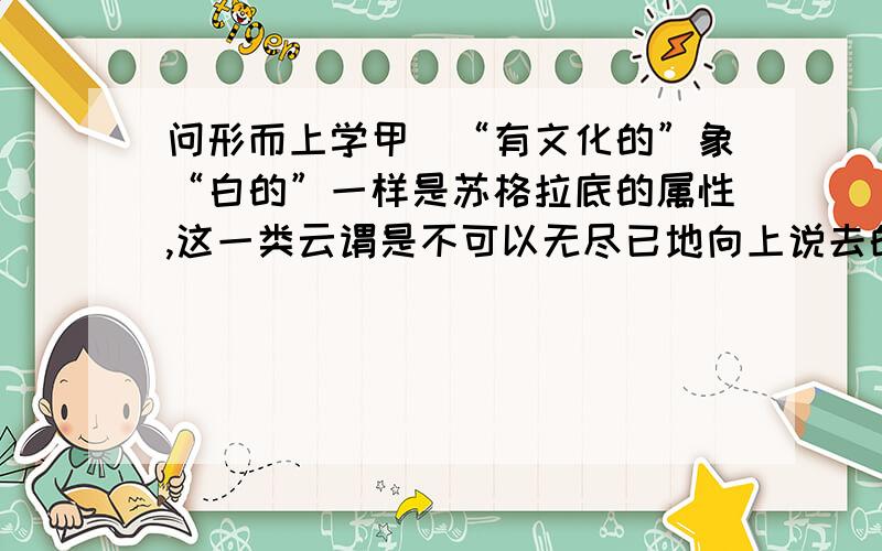 问形而上学甲）“有文化的”象“白的”一样是苏格拉底的属性,这一类云谓是不可以无尽已地向上说去的；例如“白苏格拉底”就不能再加另一属性；因为要另找一个字来表明两字所指的事