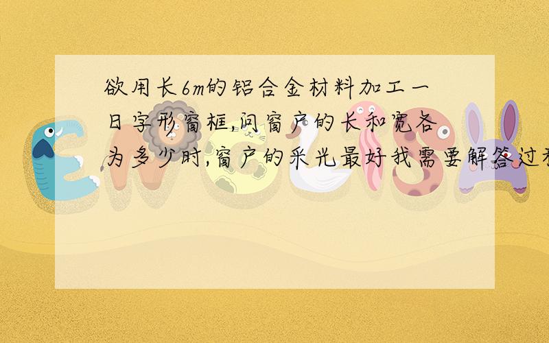 欲用长6m的铝合金材料加工一日字形窗框,问窗户的长和宽各为多少时,窗户的采光最好我需要解答过程,因为这是简答