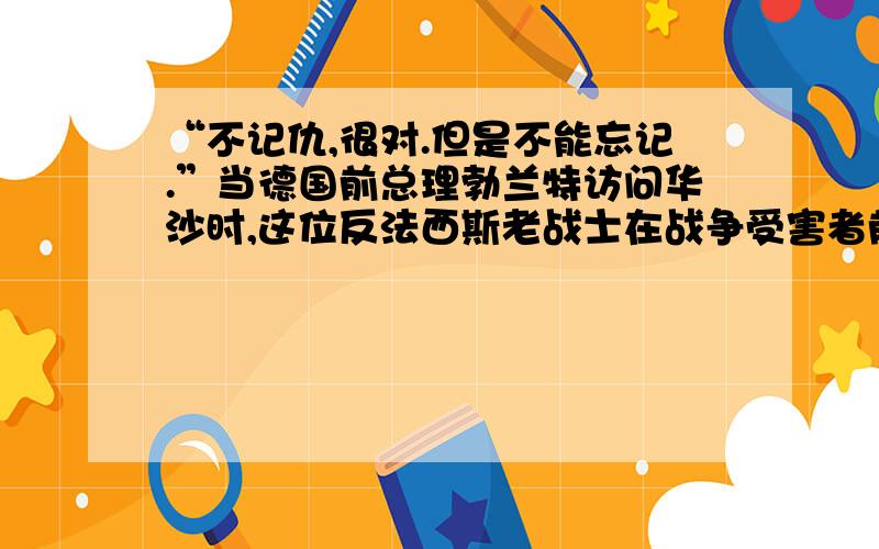 “不记仇,很对.但是不能忘记.”当德国前总理勃兰特访问华沙时,这位反法西斯老战士在战争受害者前真诚地跪下了.他的真诚打动了很多人,但是最近几年,日本领导人却频频参拜供奉二战甲级