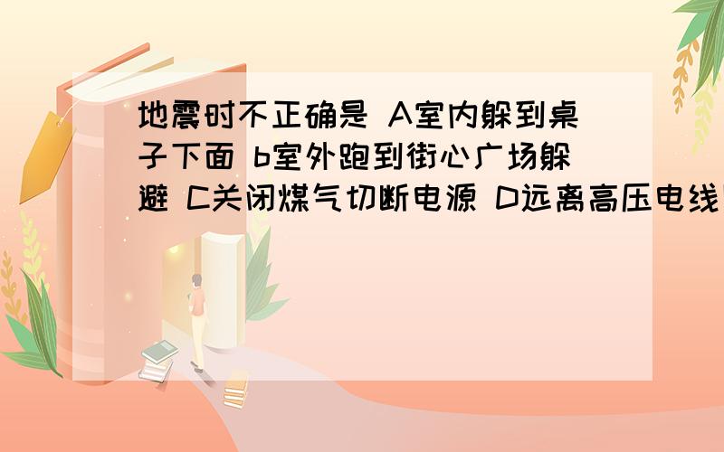 地震时不正确是 A室内躲到桌子下面 b室外跑到街心广场躲避 C关闭煤气切断电源 D远离高压电线陡坡河谷地带