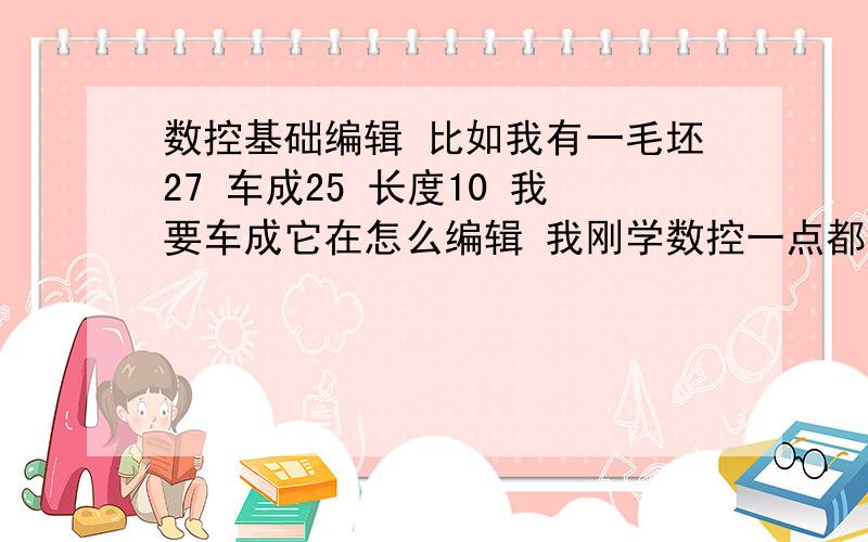 数控基础编辑 比如我有一毛坯27 车成25 长度10 我要车成它在怎么编辑 我刚学数控一点都不会我刚接触数控 不懂 基本怎怎庅操作