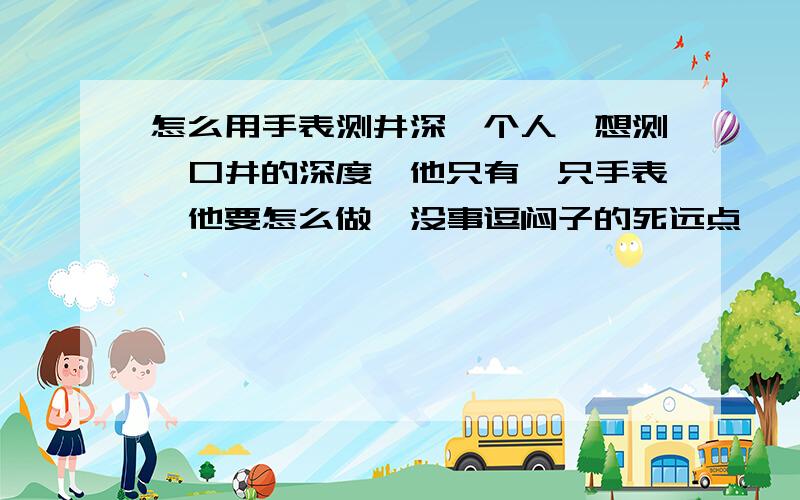 怎么用手表测井深一个人,想测一口井的深度,他只有一只手表,他要怎么做【没事逗闷子的死远点】