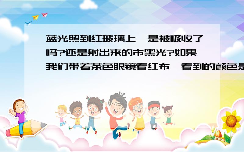 蓝光照到红玻璃上,是被吸收了吗?还是射出来的市黑光?如果我们带着茶色眼镜看红布,看到的颜色是?原因是?