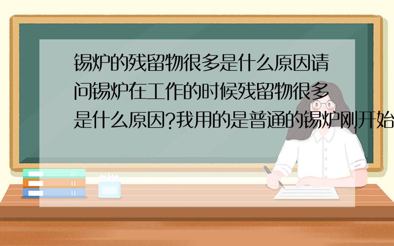 锡炉的残留物很多是什么原因请问锡炉在工作的时候残留物很多是什么原因?我用的是普通的锡炉刚开始的时候可以连续上锡4块板。但是后面越来越难用了~!每上锡一次就要刮一次残留物。对