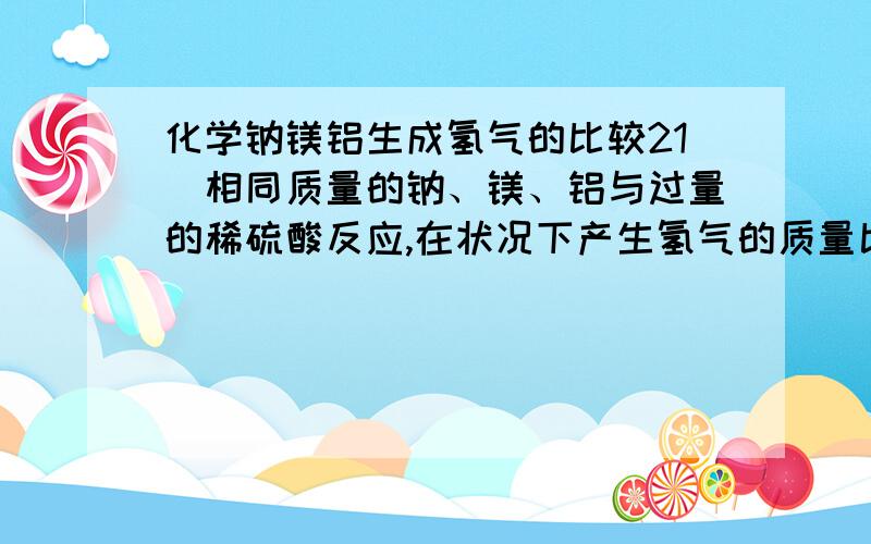 化学钠镁铝生成氢气的比较21．相同质量的钠、镁、铝与过量的稀硫酸反应,在状况下产生氢气的质量比是 ,若过量的相同质量的钠、镁、铝与相同质量分数,相同质量的硫酸溶液反应,产生氢气