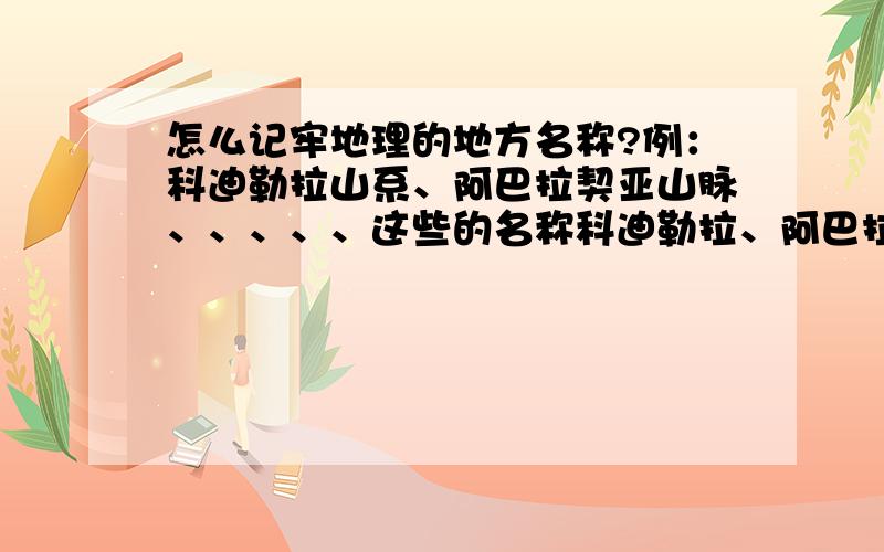 怎么记牢地理的地方名称?例：科迪勒拉山系、阿巴拉契亚山脉、、、、、这些的名称科迪勒拉、阿巴拉契亚,该怎么记?