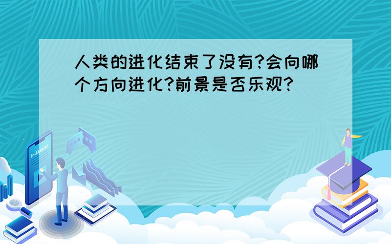 人类的进化结束了没有?会向哪个方向进化?前景是否乐观?