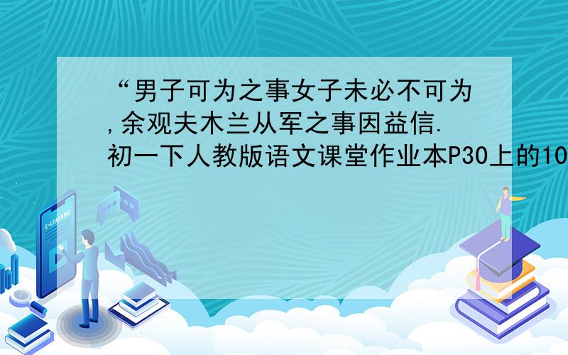 “男子可为之事女子未必不可为,余观夫木兰从军之事因益信.初一下人教版语文课堂作业本P30上的10（2）.快哦,