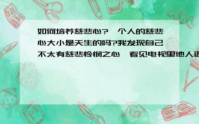 如何培养慈悲心?一个人的慈悲心大小是天生的吗?我发现自己不太有慈悲怜悯之心,看见电视里他人遇难无法感同身受.如何培养以使自己更具慈悲心?