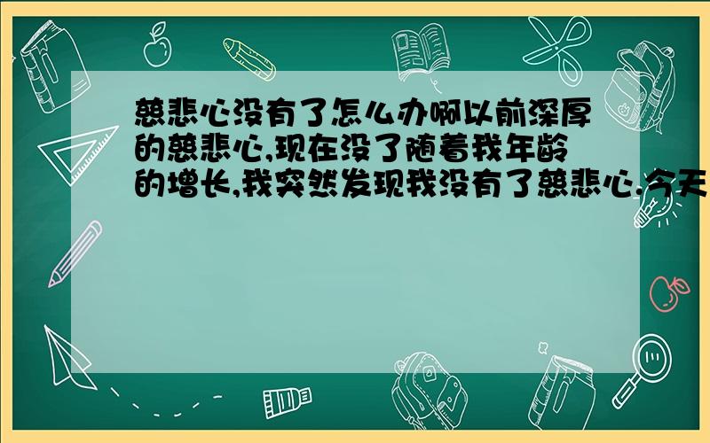 慈悲心没有了怎么办啊以前深厚的慈悲心,现在没了随着我年龄的增长,我突然发现我没有了慈悲心.今天才发现的当电视上面放着那些惨不忍睹的事迹时,我随意调台,以前不是这样的,以前我会