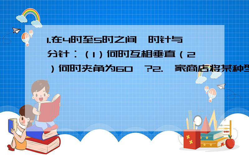 1.在4时至5时之间,时针与分针：（1）何时互相垂直（2）何时夹角为60°?2.一家商店将某种型号的彩电先按原价提高40%,然后再以“大酬宾,八折销售”卖给消费者.经消费者投诉,执法部门按已得