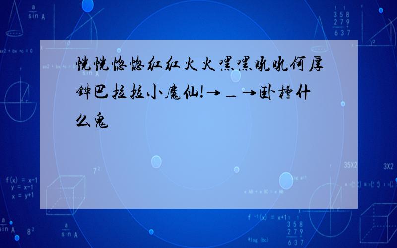 恍恍惚惚红红火火嘿嘿吼吼何厚铧巴拉拉小魔仙!→_→卧槽什么鬼