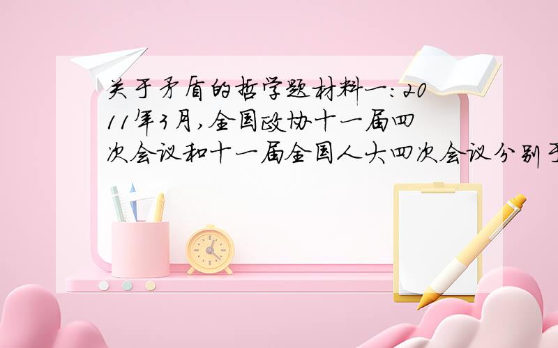 关于矛盾的哲学题材料一：2011年3月,全国政协十一届四次会议和十一届全国人大四次会议分别于13日和14日闭幕.在刚刚闭幕的全国两会上,不管是人大代表议案,还是政协委员提案,都不约而同