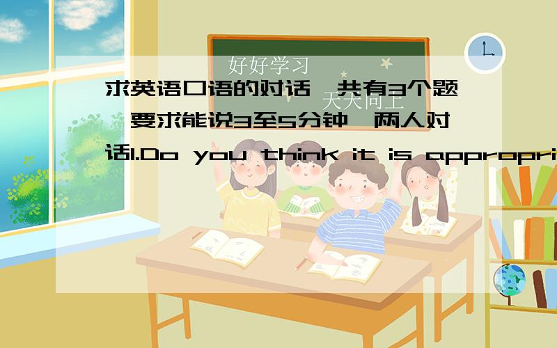 求英语口语的对话一共有3个题,要求能说3至5分钟,两人对话1.Do you think it is appropriate for studens to participate in some TV talent show (such as Super Boys or Super Girls)?2.Nowadays many parents send their kids to attend vari