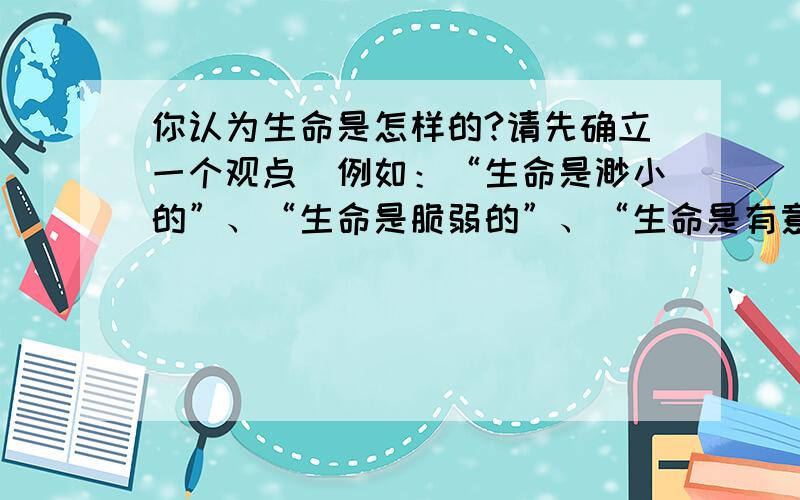 你认为生命是怎样的?请先确立一个观点(例如：“生命是渺小的”、“生命是脆弱的”、“生命是有意义的”）,然后用两个比喻句进行阐述.