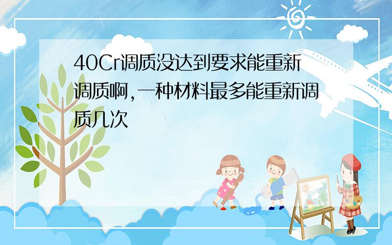 40Cr调质没达到要求能重新调质啊,一种材料最多能重新调质几次