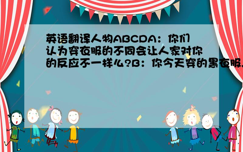 英语翻译人物ABCDA：你们认为穿衣服的不同会让人家对你的反应不一样么?B：你今天穿的黑衣服,明天换成白色的,我就会对你态度不一样?C：他说的不是你那方面的...我觉得衣服会令人对人的