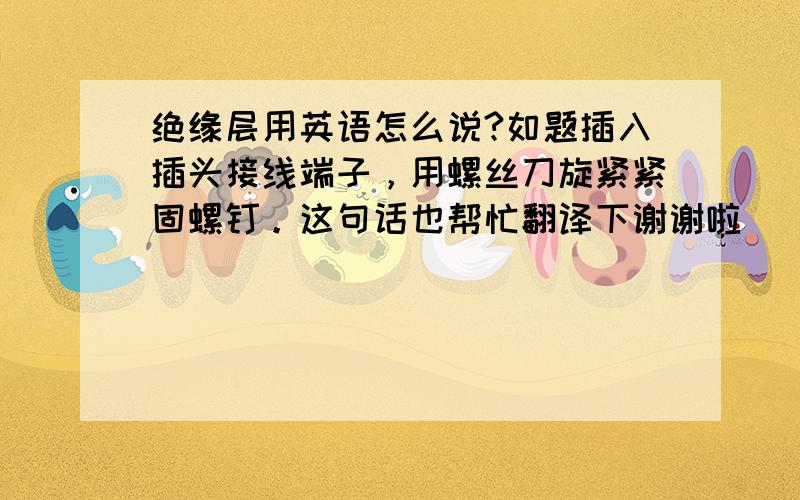 绝缘层用英语怎么说?如题插入插头接线端子，用螺丝刀旋紧紧固螺钉。这句话也帮忙翻译下谢谢啦