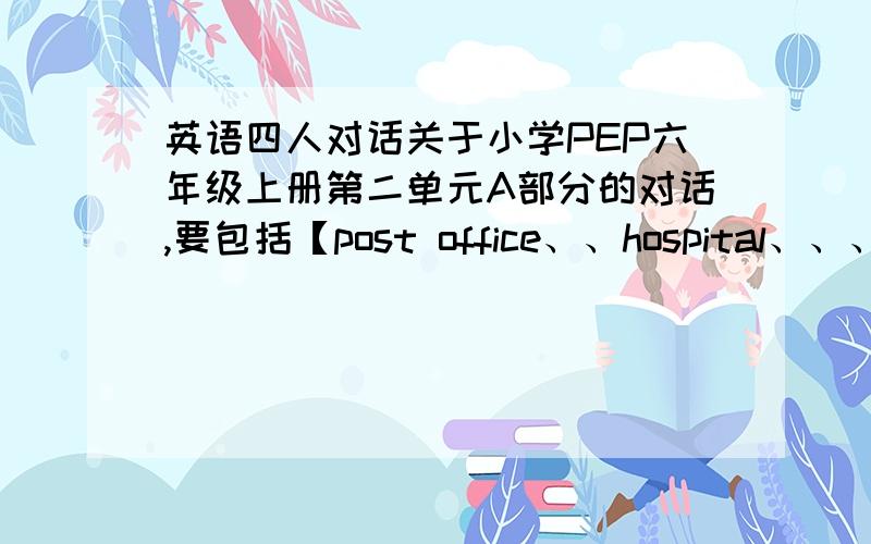 英语四人对话关于小学PEP六年级上册第二单元A部分的对话,要包括【post office、、hospital、、、cinema、、near、、in front of】等要四个人的,你就用ABCD代替好了,上面的是一定要包括的，也可以加