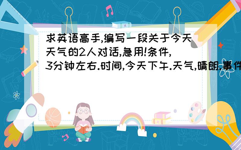 求英语高手,编写一段关于今天天气的2人对话,急用!条件,3分钟左右.时间,今天下午.天气,晴朗.事件,讨论关于今天天气以及下午放学后去干什么好.要求词句比较简单易懂,无变态生僻单词.请附