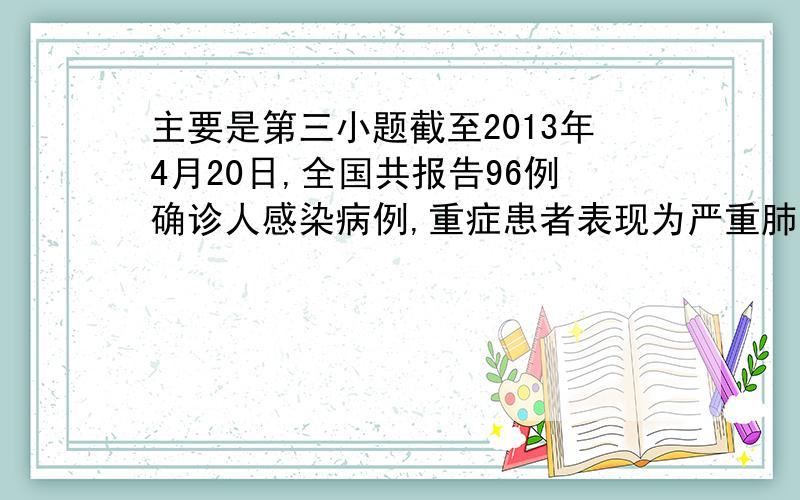 主要是第三小题截至2013年4月20日,全国共报告96例确诊人感染病例,重症患者表现为严重肺炎,高烧,呼吸困难.请分析并回答以下问题：（1）根据传播途径,禽流感属于___________传染病.为预防禽流