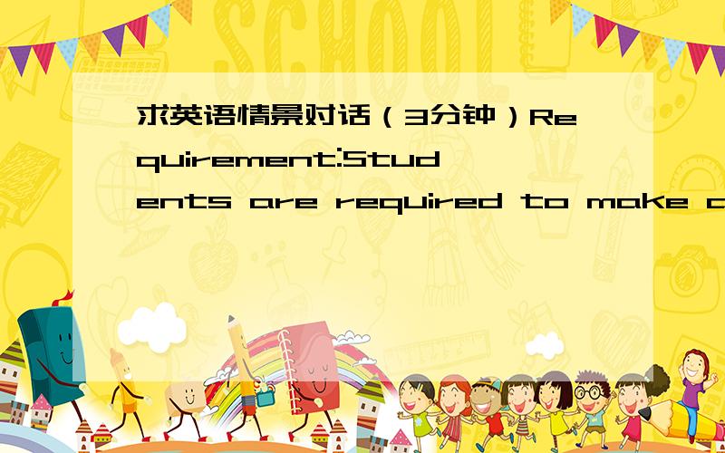 求英语情景对话（3分钟）Requirement:Students are required to make a dialogue from these three tasks in pairs.The time can’t be less 2.5 mins.Pay attention to your pronunciation and intonation .Task 1 :Your Last Vacation Directions:Suppose