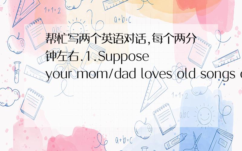 帮忙写两个英语对话,每个两分钟左右.1.Suppose your mom/dad loves old songs of the 1970s while you prefer songs of the new century.Now work with your partner to create a dialogue,representing the two views.2.Your group is required to cre