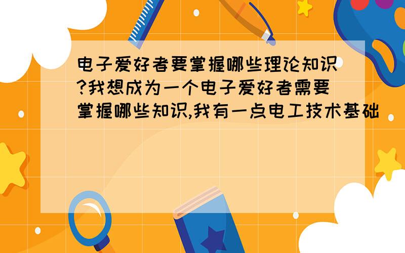 电子爱好者要掌握哪些理论知识?我想成为一个电子爱好者需要掌握哪些知识,我有一点电工技术基础