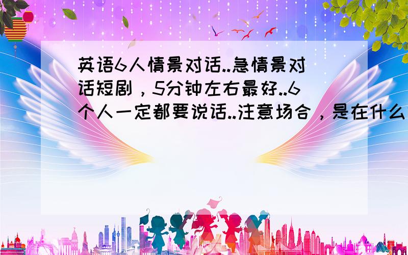 英语6人情景对话..急情景对话短剧，5分钟左右最好..6个人一定都要说话..注意场合，是在什么地方。