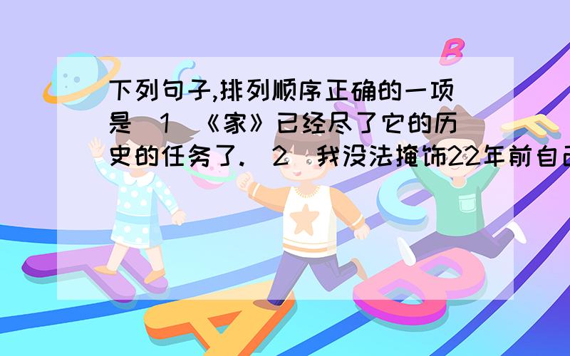 下列句子,排列顺序正确的一项是（1）《家》已经尽了它的历史的任务了.（2）我没法掩饰22年前自己的缺点.（3）这次人民文学出版社重印《家》的时候,我本想重写这本小说.（4）而且我还