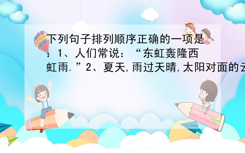 下列句子排列顺序正确的一项是：1、人们常说：“东虹轰隆西虹雨.”2、夏天,雨过天晴,太阳对面的云幕上,常会挂上一条彩色的圆弧,这就是虹.3、太阳照到天空,使云层变成红色,这种云彩叫