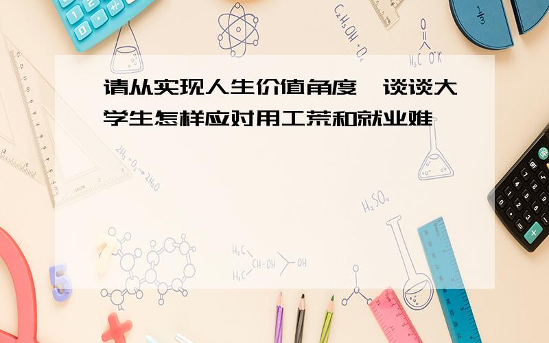 请从实现人生价值角度,谈谈大学生怎样应对用工荒和就业难