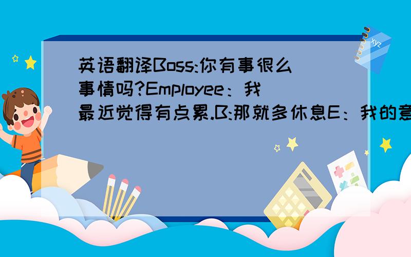 英语翻译Boss:你有事很么事情吗?Employee：我最近觉得有点累.B:那就多休息E：我的意思是,最近的工作量比以前多.B：是,最近公司事情是比较多.你要好好加油.E:呃,我的意思是,我的工作量比以前