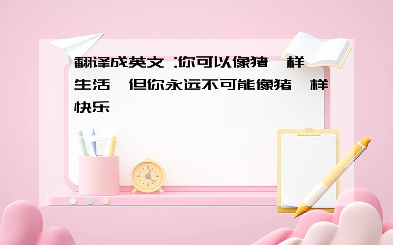 翻译成英文 :你可以像猪一样生活,但你永远不可能像猪一样快乐