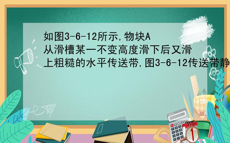 如图3-6-12所示,物块A从滑槽某一不变高度滑下后又滑上粗糙的水平传送带,图3-6-12传送带静止不动时,A滑至传送带最右端的速度为v1,需时间t1.若传送带逆时针转动,A滑至传送带最右端速度为v2,需