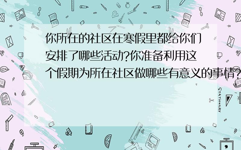 你所在的社区在寒假里都给你们安排了哪些活动?你准备利用这个假期为所在社区做哪些有意义的事情?