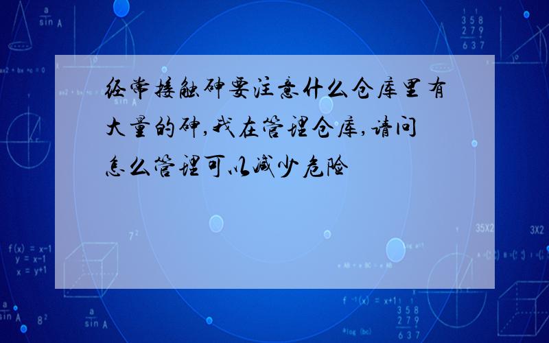 经常接触砷要注意什么仓库里有大量的砷,我在管理仓库,请问怎么管理可以减少危险