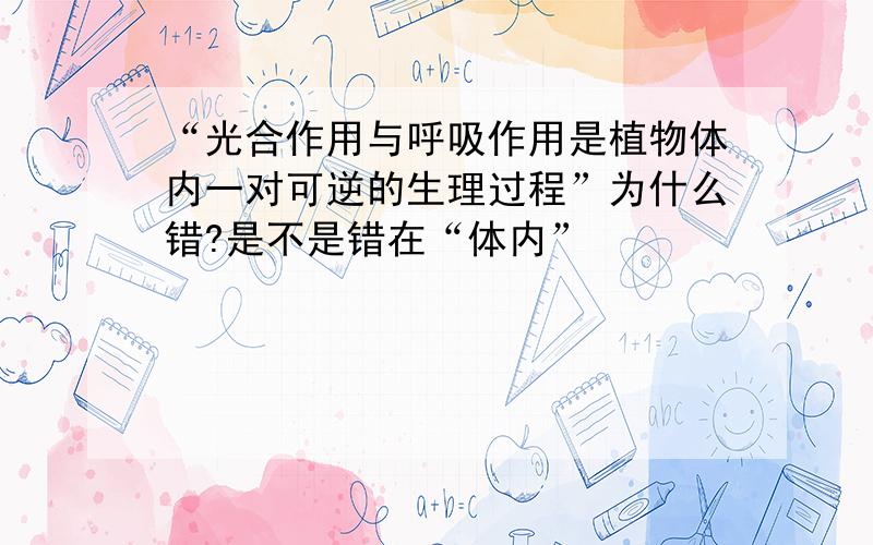 “光合作用与呼吸作用是植物体内一对可逆的生理过程”为什么错?是不是错在“体内”