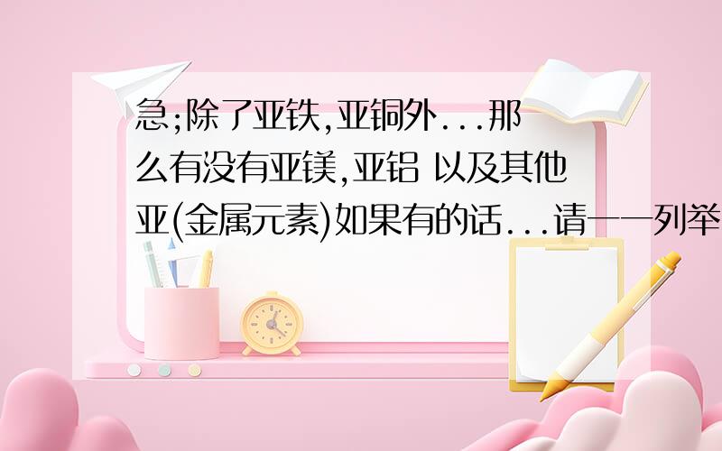 急;除了亚铁,亚铜外...那么有没有亚镁,亚铝 以及其他亚(金属元素)如果有的话...请一一列举...及告知起化学价...