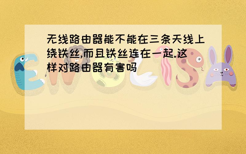 无线路由器能不能在三条天线上绕铁丝,而且铁丝连在一起.这样对路由器有害吗