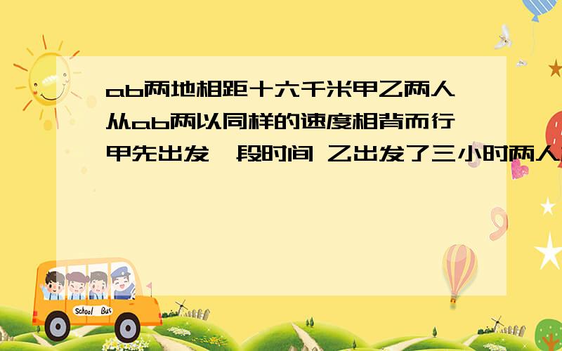 ab两地相距十六千米甲乙两人从ab两以同样的速度相背而行甲先出发一段时间 乙出发了三小时两人相距八十千米这时已行的路程占甲行的五分之三那么甲比乙提前几小时出发?