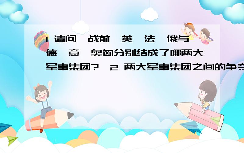 1 请问一战前,英、法、俄与德、意、奥匈分别结成了哪两大军事集团?、2 两大军事集团之间的争夺,实际上就是老牌的帝国主义国家与新兴的帝国主义之间的争夺.你认为两大军事集团之间的