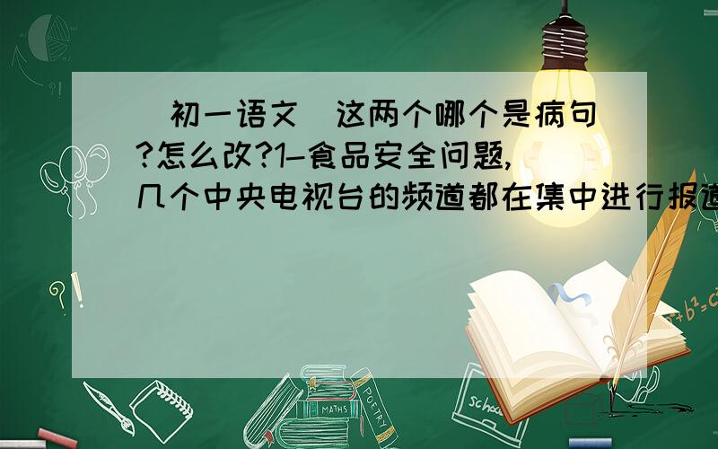 （初一语文）这两个哪个是病句?怎么改?1-食品安全问题,几个中央电视台的频道都在集中进行报道（初一语文）这两个哪个是病句?怎么改?1-食品安全问题,几个中央电视台的频道都在集中进行