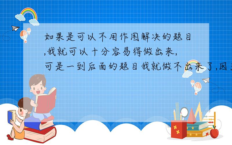 如果是可以不用作图解决的题目,我就可以十分容易得做出来,可是一到后面的题目我就做不出来了,因为我总是不知道应该如何去作图,或者有时候作了出来却不知道怎么解了,总是不相信自己