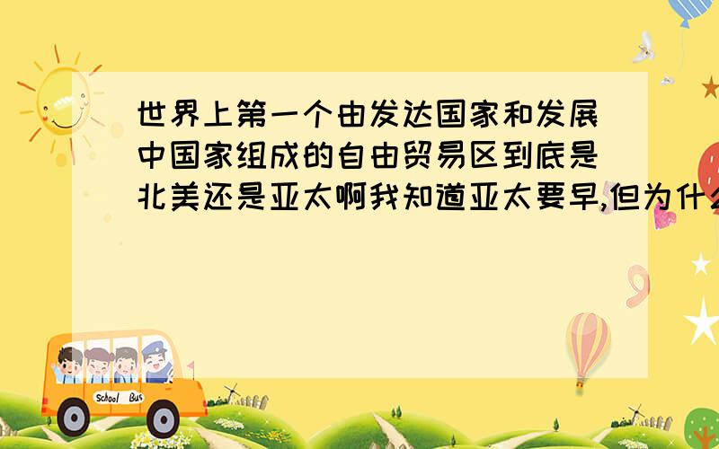 世界上第一个由发达国家和发展中国家组成的自由贸易区到底是北美还是亚太啊我知道亚太要早,但为什么很多人说是北美来个专业点的