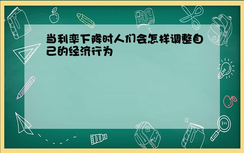 当利率下降时人们会怎样调整自己的经济行为