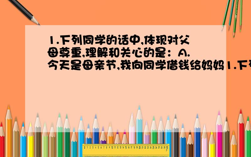 1.下列同学的话中,体现对父母尊重,理解和关心的是：A.今天是母亲节,我向同学借钱给妈妈1.下列同学的话中,体现对父母尊重,理解和关心的是：A.今天是母亲节,我向同学借钱给妈妈买了一件