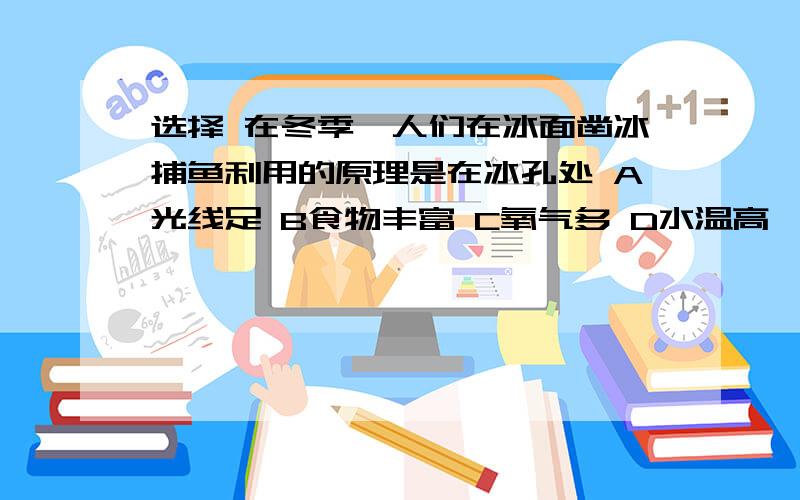 选择 在冬季,人们在冰面凿冰捕鱼利用的原理是在冰孔处 A光线足 B食物丰富 C氧气多 D水温高