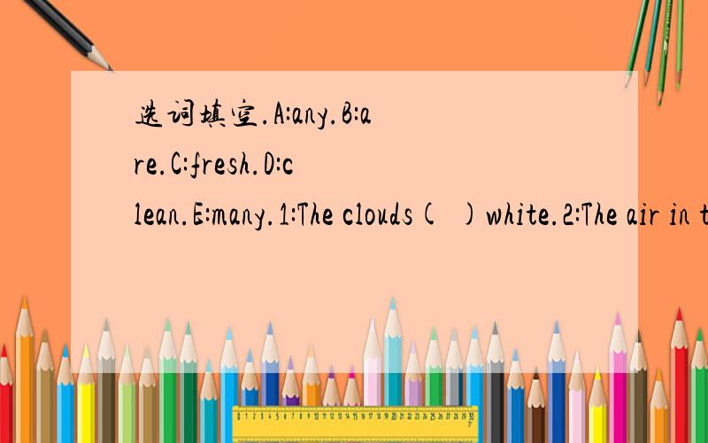 选词填空.A:any.B:are.C:fresh.D:clean.E:many.1:The clouds( )white.2:The air in the forest is ( ).3:Are there ( )books in the bag.4:There are ( )flowers in the garden.5:There is a ( )river.