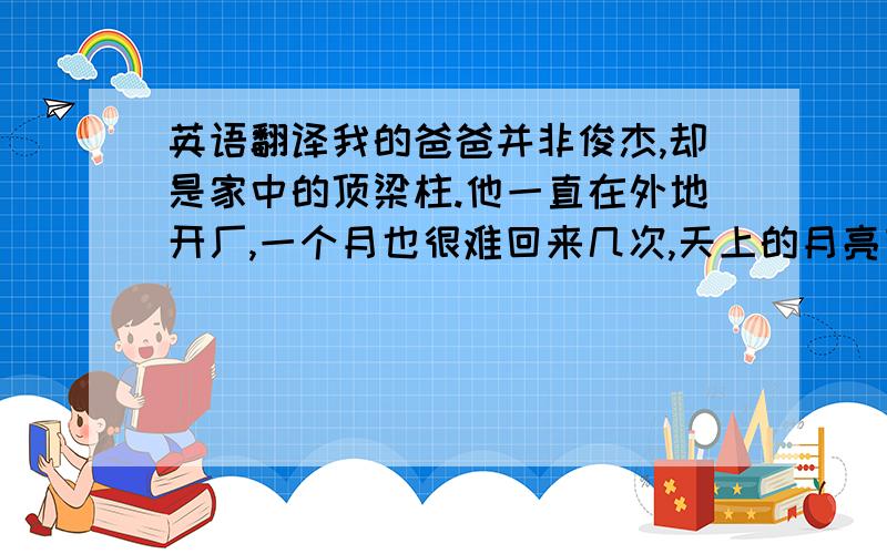 英语翻译我的爸爸并非俊杰,却是家中的顶梁柱.他一直在外地开厂,一个月也很难回来几次,天上的月亮有阴晴圆缺,有时,爸爸回来,会带给我许多温暖,但也有时,带来的只是一个晚上的快乐.中秋